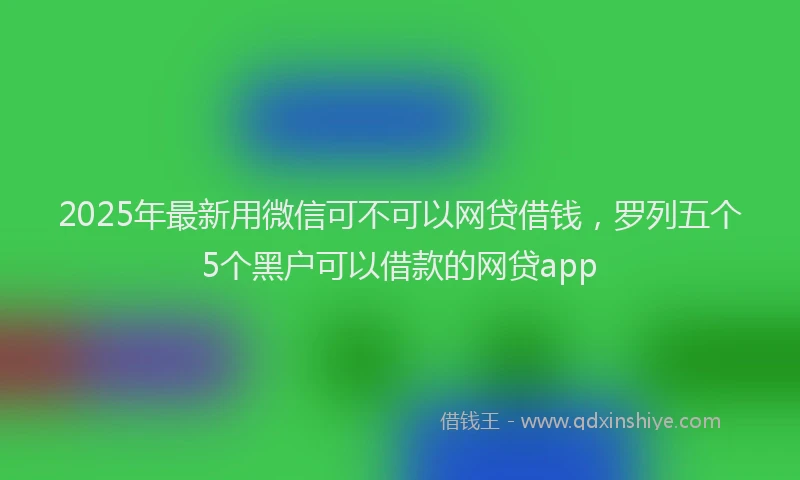 2025年最新用微信可不可以网贷借钱，罗列五个5个黑户可以借款的网贷app