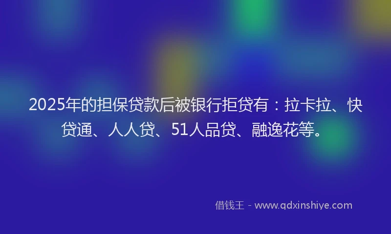 2025年的担保贷款后被银行拒贷有：拉卡拉、快贷通、人人贷、51人品贷、融逸花等。