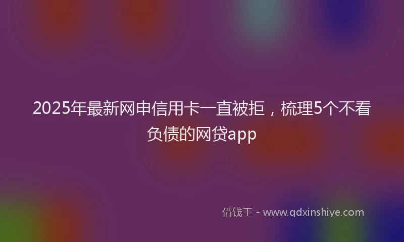2025年最新网申信用卡一直被拒，梳理5个不看负债的网贷app