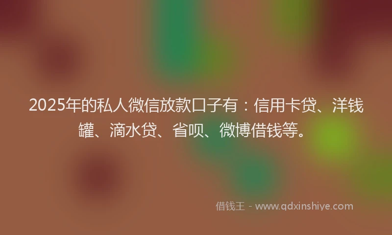2025年的私人微信放款口子有：信用卡贷、洋钱罐、滴水贷、省呗、微博借钱等。