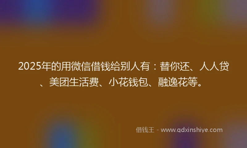 2025年的用微信借钱给别人有：替你还、人人贷、美团生活费、小花钱包、融逸花等。