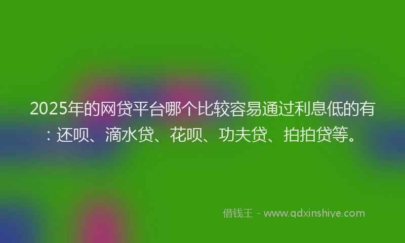 2025年的网贷平台哪个比较容易通过利息低的有：还呗、滴水贷、花呗、功夫贷、拍拍贷等。