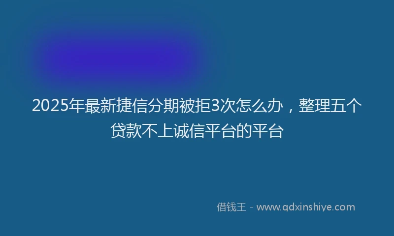 2025年最新捷信分期被拒3次怎么办，整理五个贷款不上诚信平台的平台