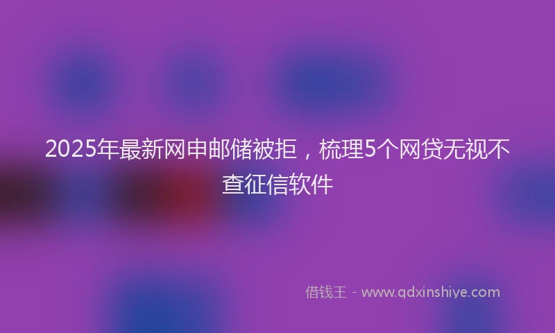 2025年最新网申邮储被拒，梳理5个网贷无视不查征信软件