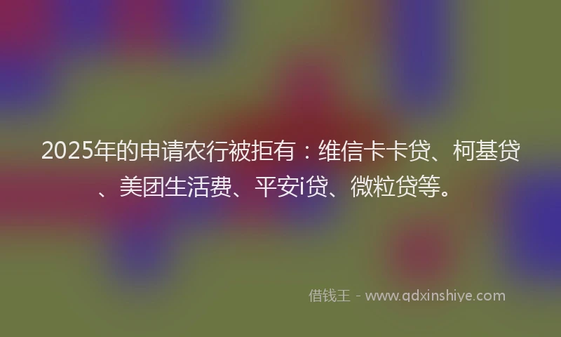 2025年的申请农行被拒有：维信卡卡贷、柯基贷、美团生活费、平安i贷、微粒贷等。