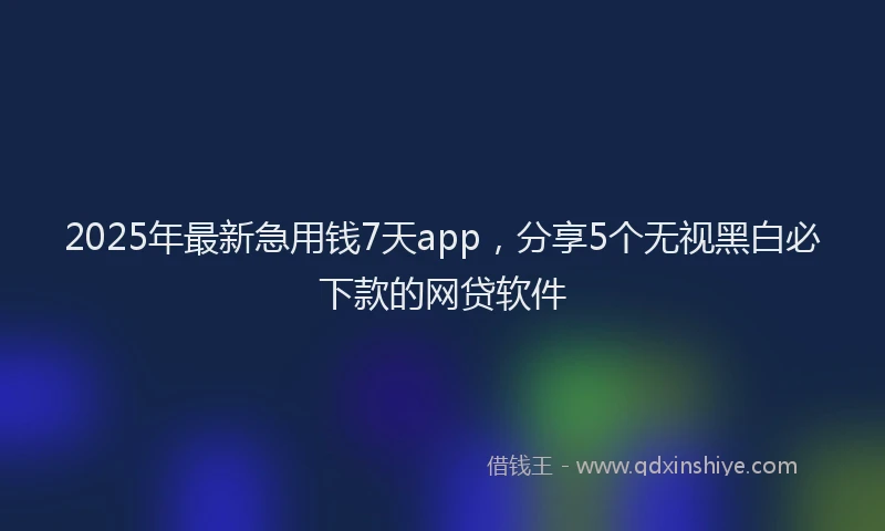 2025年最新急用钱7天app，分享5个无视黑白必下款的网贷软件
