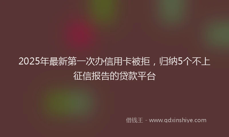 2025年最新第一次办信用卡被拒，归纳5个不上征信报告的贷款平台