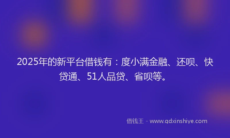 2025年的新平台借钱有：度小满金融、还呗、快贷通、51人品贷、省呗等。