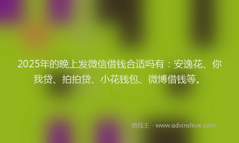 2025年的晚上发微信借钱合适吗有：安逸花、你我贷、拍拍贷、小花钱包、微博借钱等。