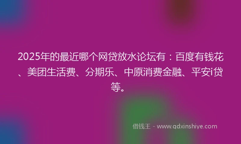 2025年的最近哪个网贷放水论坛有：百度有钱花、美团生活费、分期乐、中原消费金融、平安i贷等。