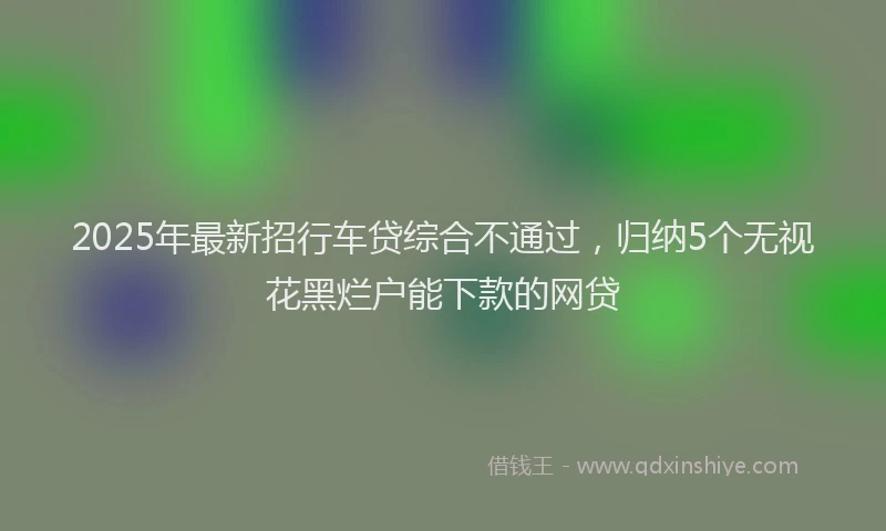 2025年最新招行车贷综合不通过，归纳5个无视花黑烂户能下款的网贷