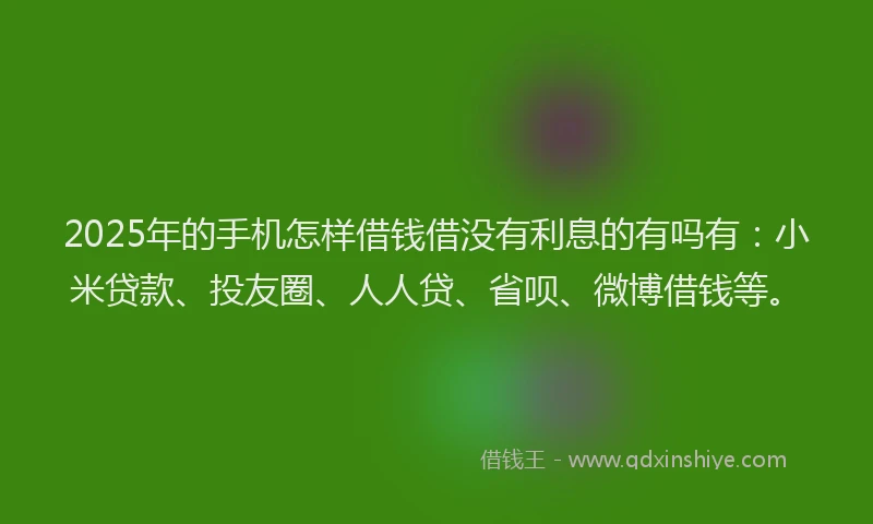 2025年的手机怎样借钱借没有利息的有吗有：小米贷款、投友圈、人人贷、省呗、微博借钱等。