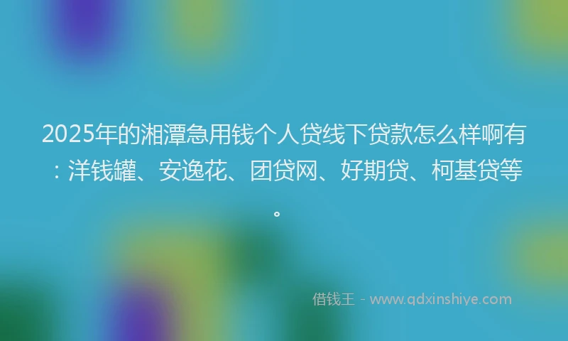 2025年的湘潭急用钱个人贷线下贷款怎么样啊有：洋钱罐、安逸花、团贷网、好期贷、柯基贷等。