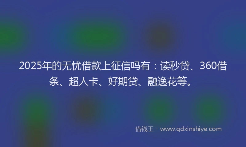 2025年的无忧借款上征信吗有：读秒贷、360借条、超人卡、好期贷、融逸花等。
