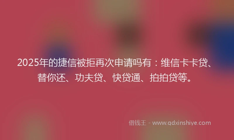 2025年的捷信被拒再次申请吗有：维信卡卡贷、替你还、功夫贷、快贷通、拍拍贷等。