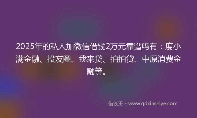 2025年的私人加微信借钱2万元靠谱吗有：度小满金融、投友圈、我来贷、拍拍贷、中原消费金融等。