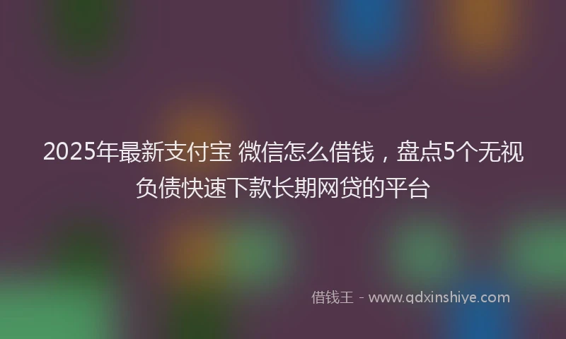 2025年最新支付宝 微信怎么借钱，盘点5个无视负债快速下款长期网贷的平台