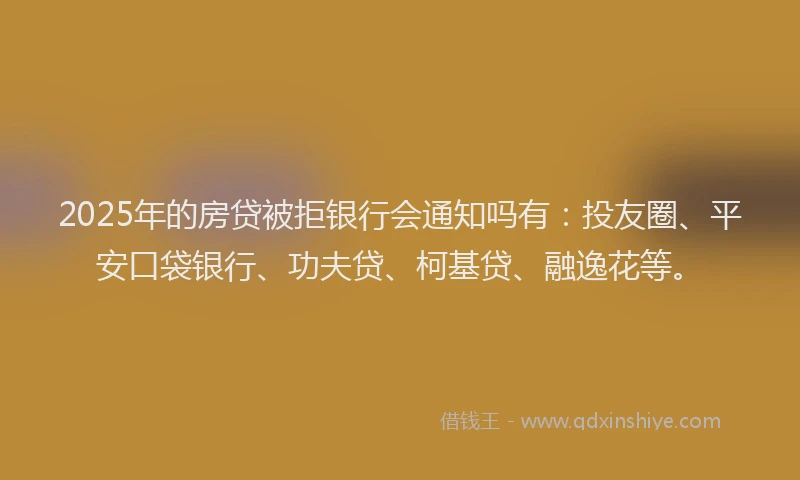 2025年的房贷被拒银行会通知吗有：投友圈、平安口袋银行、功夫贷、柯基贷、融逸花等。