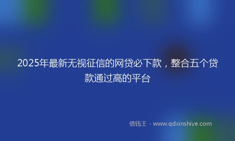 2025年最新无视征信的网贷必下款，整合五个贷款通过高的平台