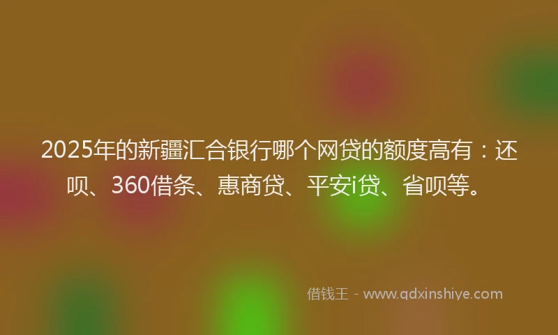 2025年的新疆汇合银行哪个网贷的额度高有：还呗、360借条、惠商贷、平安i贷、省呗等。