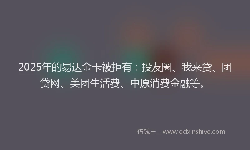 2025年的易达金卡被拒有:投友圈、我来贷、团贷网、美团生活费、中原消费金融等。