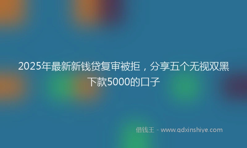 2025年最新新钱贷复审被拒，分享五个无视双黑下款5000的口子