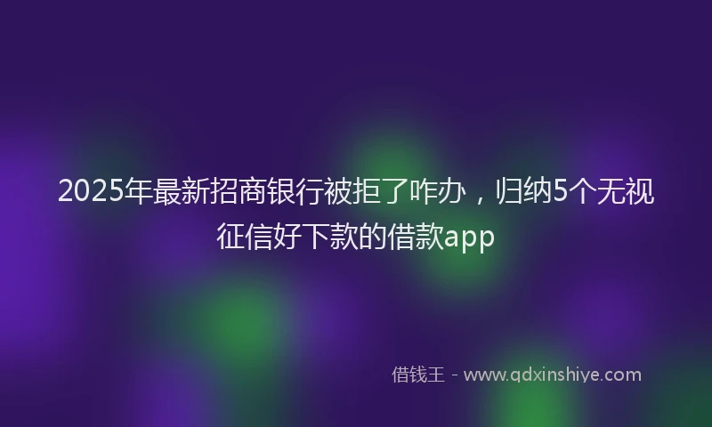 2025年最新招商银行被拒了咋办，归纳5个无视征信好下款的借款app