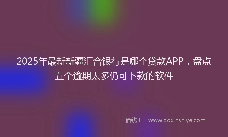 2025年最新新疆汇合银行是哪个贷款APP，盘点五个逾期太多仍可下款的软件
