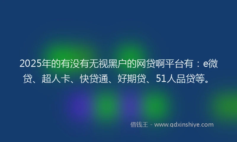 2025年的有没有无视黑户的网贷啊平台有：e微贷、超人卡、快贷通、好期贷、51人品贷等。