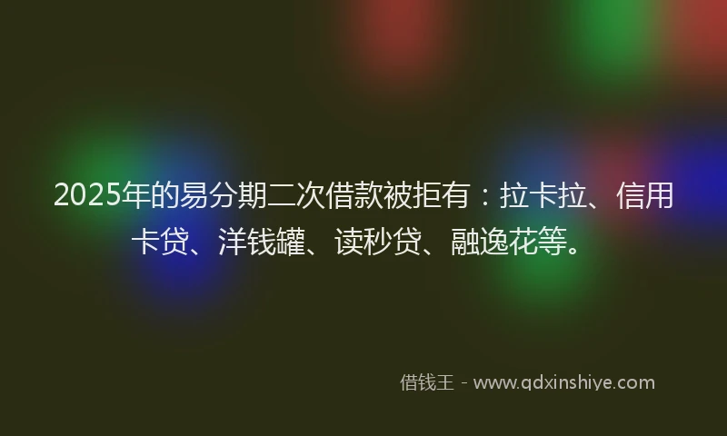 2025年的易分期二次借款被拒有：拉卡拉、信用卡贷、洋钱罐、读秒贷、融逸花等。