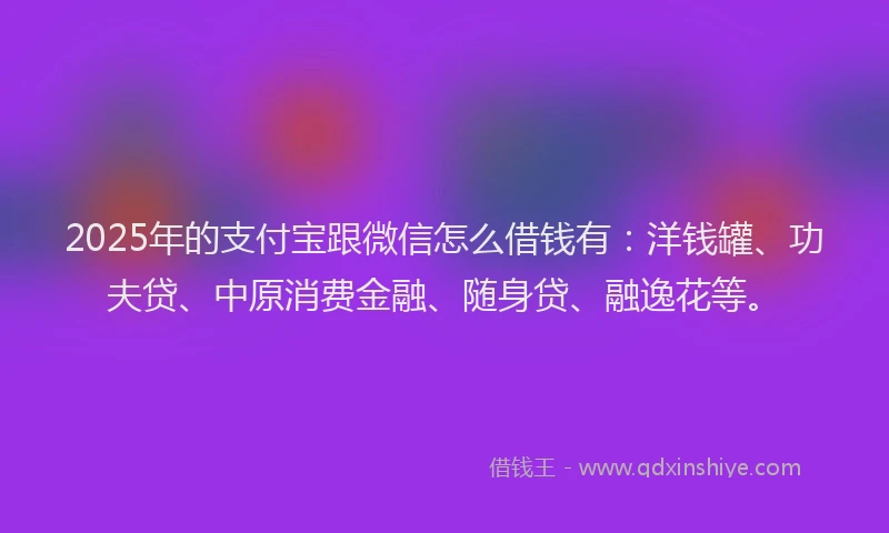 2025年的支付宝跟微信怎么借钱有：洋钱罐、功夫贷、中原消费金融、随身贷、融逸花等。