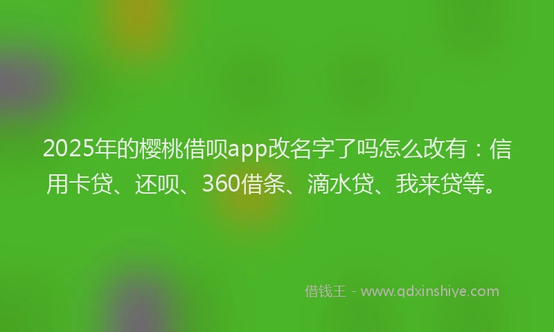 2025年的樱桃借呗app改名字了吗怎么改有：信用卡贷、还呗、360借条、滴水贷、我来贷等。