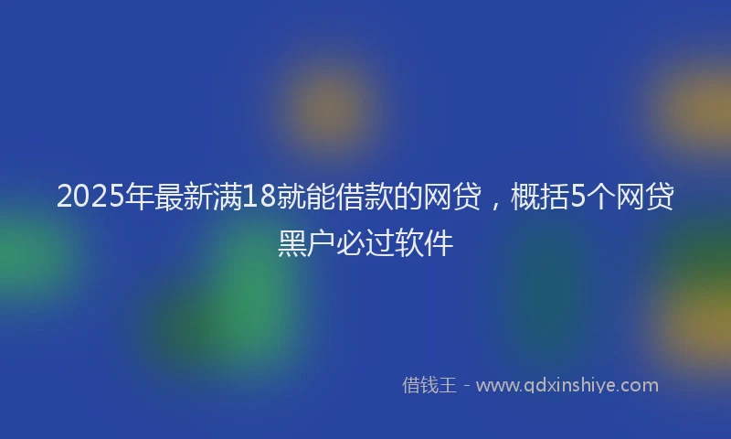 2025年最新满18就能借款的网贷，概括5个网贷黑户必过软件