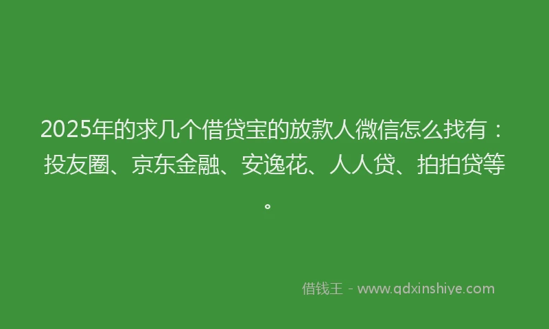 2025年的求几个借贷宝的放款人微信怎么找有：投友圈、京东金融、安逸花、人人贷、拍拍贷等。
