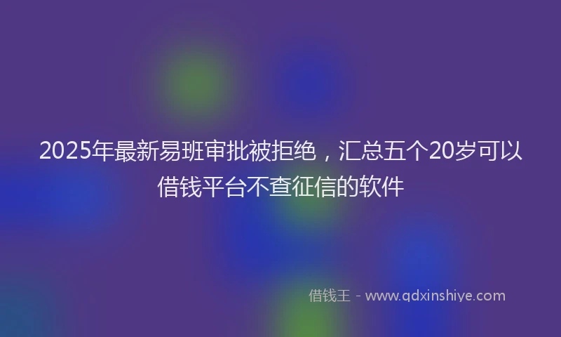 2025年最新易班审批被拒绝，汇总五个20岁可以借钱平台不查征信的软件