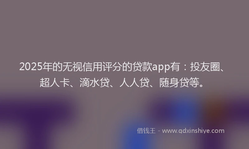 2025年的无视信用评分的贷款app有：投友圈、超人卡、滴水贷、人人贷、随身贷等。