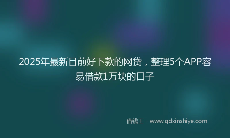 2025年最新目前好下款的网贷，整理5个APP容易借款1万块的口子