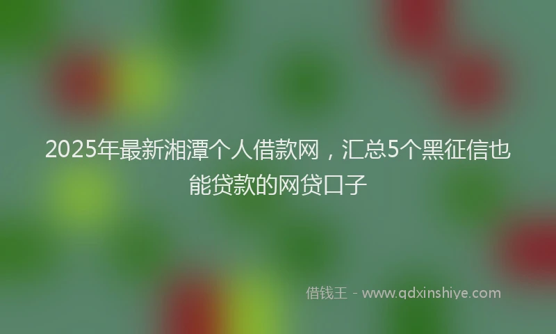 2025年最新湘潭个人借款网，汇总5个黑征信也能贷款的网贷口子