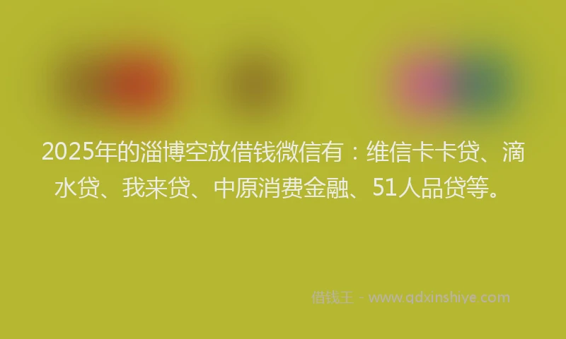 2025年的淄博空放借钱微信有：维信卡卡贷、滴水贷、我来贷、中原消费金融、51人品贷等。