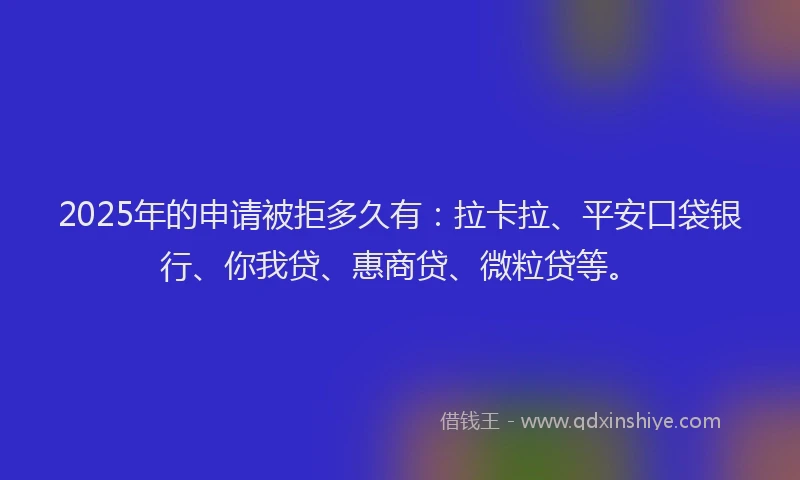 2025年的申请被拒多久有：拉卡拉、平安口袋银行、你我贷、惠商贷、微粒贷等。