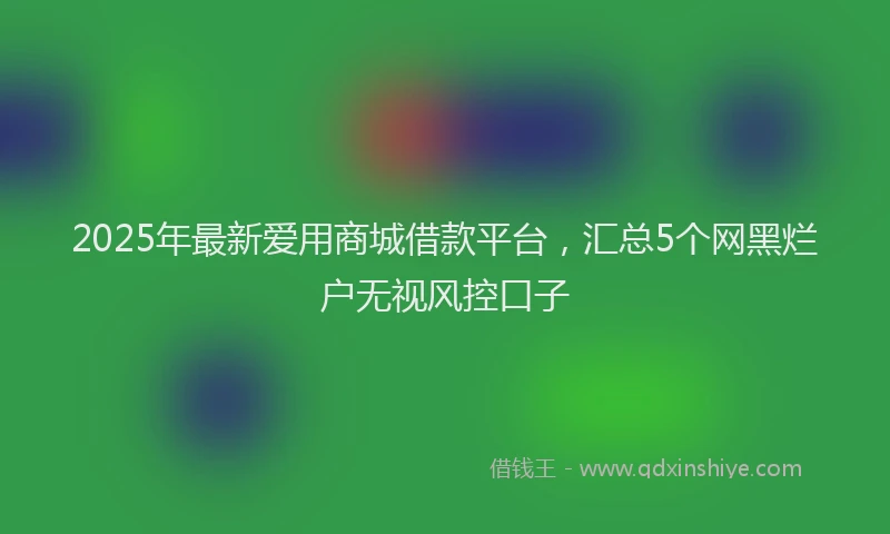 2025年最新爱用商城借款平台，汇总5个网黑烂户无视风控口子