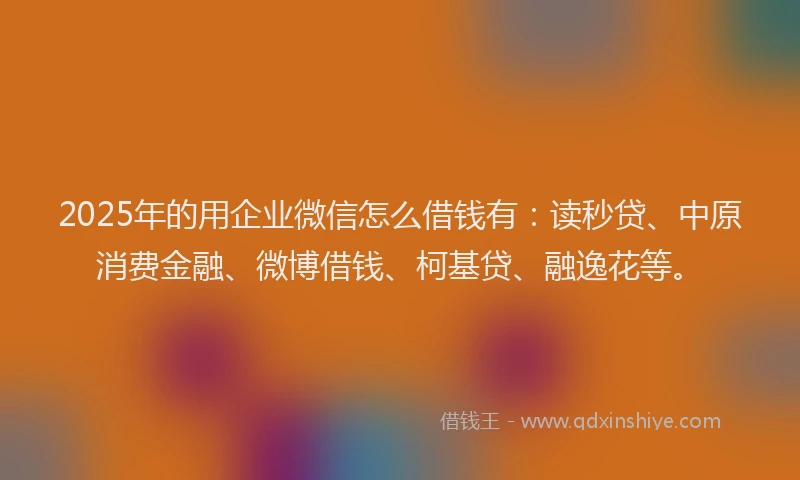 2025年的用企业微信怎么借钱有：读秒贷、中原消费金融、微博借钱、柯基贷、融逸花等。
