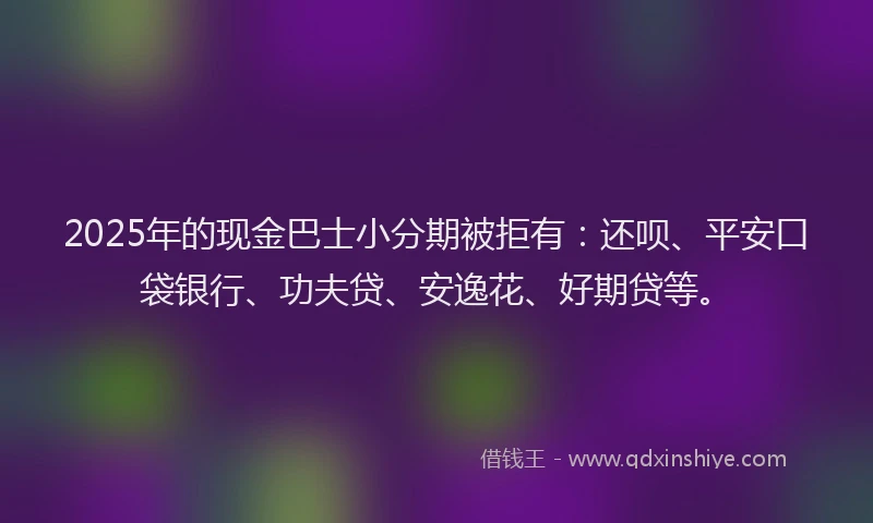 2025年的现金巴士小分期被拒有：还呗、平安口袋银行、功夫贷、安逸花、好期贷等。