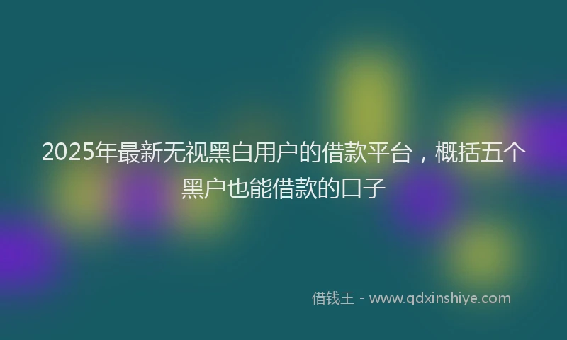 2025年最新无视黑白用户的借款平台，概括五个黑户也能借款的口子