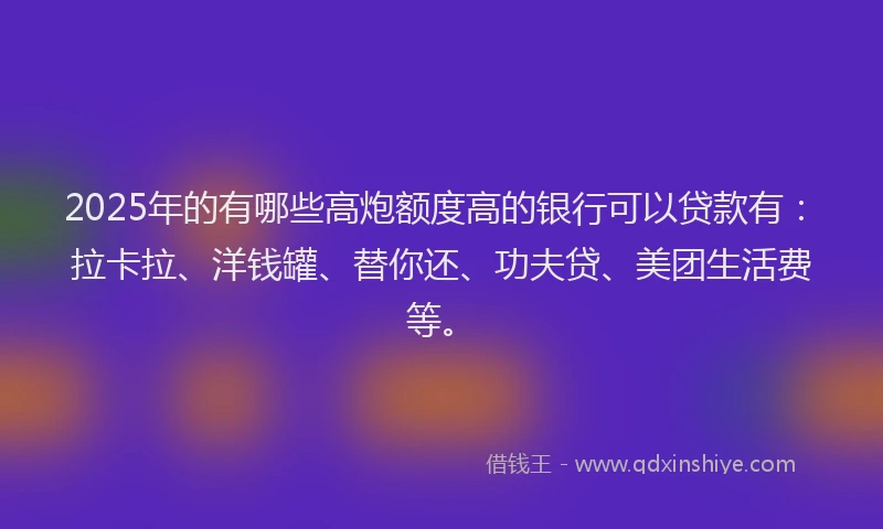 2025年的有哪些高炮额度高的银行可以贷款有：拉卡拉、洋钱罐、替你还、功夫贷、美团生活费等。