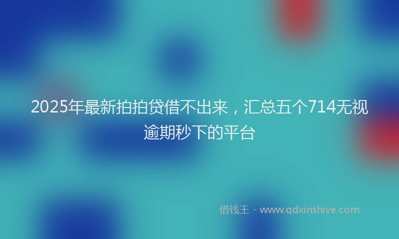 2025年最新拍拍贷借不出来，汇总五个714无视逾期秒下的平台