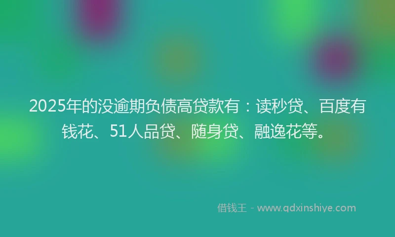 2025年的没逾期负债高贷款有：读秒贷、百度有钱花、51人品贷、随身贷、融逸花等。