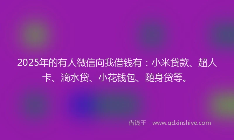 2025年的有人微信向我借钱有：小米贷款、超人卡、滴水贷、小花钱包、随身贷等。