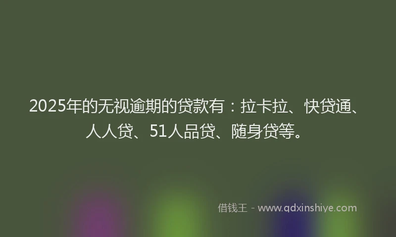 2025年的无视逾期的贷款有：拉卡拉、快贷通、人人贷、51人品贷、随身贷等。