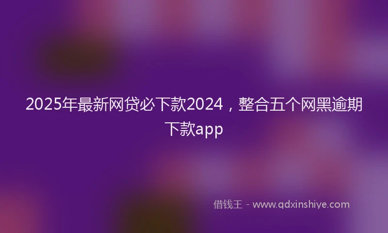 2025年最新网贷必下款2024，整合五个网黑逾期下款app